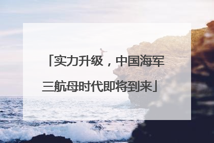 实力升级，中国海军三航母时代即将到来