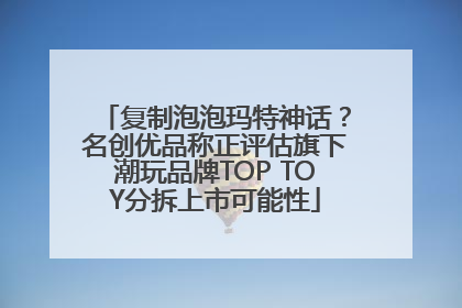 复制泡泡玛特神话？名创优品称正评估旗下潮玩品牌TOP TOY分拆上市可能性