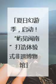 夏日幻游季，启动！“屿见闽南”打造体验式非遗博物馆