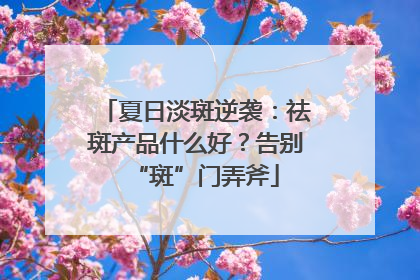 夏日淡斑逆袭：祛斑产品什么好？告别“斑”门弄斧