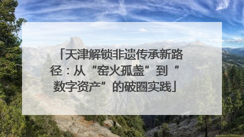 天津解锁非遗传承新路径：从“窑火孤盏”到“数字资产”的破圈实践