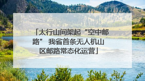 太行山间架起“空中邮路” 我省首条无人机山区邮路常态化运营