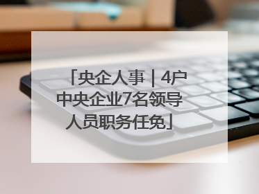 央企人事｜4户中央企业7名领导人员职务任免