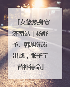 女篮热身赛济南站｜杨舒予、韩旭先发出战，张子宇替补待命