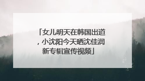 女儿明天在韩国出道，小沈阳今天晒沈佳润新专辑宣传视频
