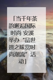 当千年茶韵邂逅国际时尚 安溪举办“品世遗之味赏时尚潮流”活动