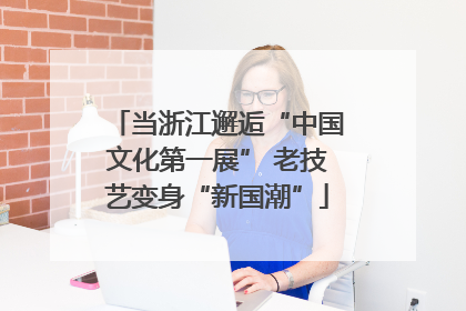 当浙江邂逅“中国文化第一展” 老技艺变身“新国潮”