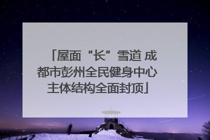 屋面“长”雪道 成都市彭州全民健身中心主体结构全面封顶