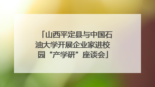 山西平定县与中国石油大学开展企业家进校园“产学研”座谈会