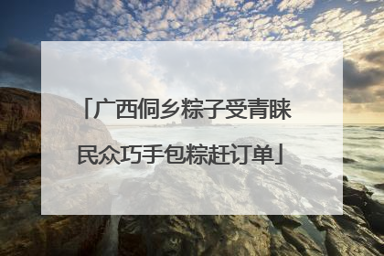 广西侗乡粽子受青睐 民众巧手包粽赶订单