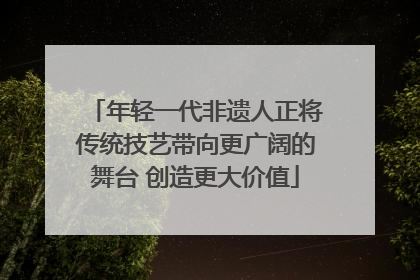 年轻一代非遗人正将传统技艺带向更广阔的舞台 创造更大价值