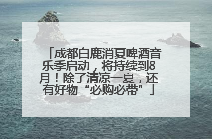成都白鹿消夏啤酒音乐季启动，将持续到8月！除了清凉一夏，还有好物“必购必带”