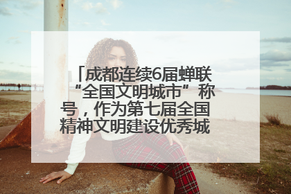 成都连续6届蝉联“全国文明城市”称号，作为第七届全国精神文明建设优秀城市代表参会