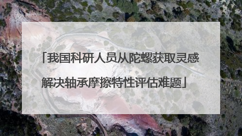 我国科研人员从陀螺获取灵感解决轴承摩擦特性评估难题