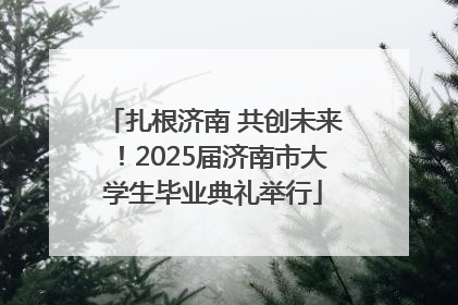 扎根济南 共创未来！2025届济南市大学生毕业典礼举行