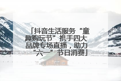 抖音生活服务“童趣购玩节”携手四大品牌专场直播，助力“六一”节日消费