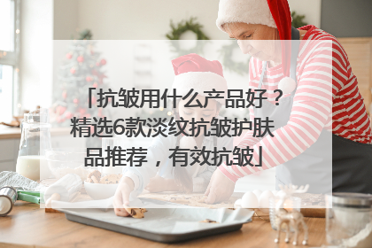 抗皱用什么产品好？精选6款淡纹抗皱护肤品推荐，有效抗皱