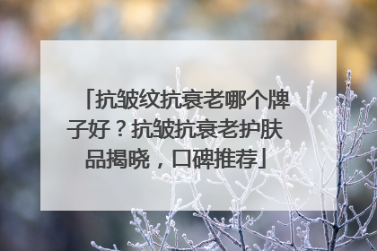 抗皱纹抗衰老哪个牌子好？抗皱抗衰老护肤品揭晓，口碑推荐