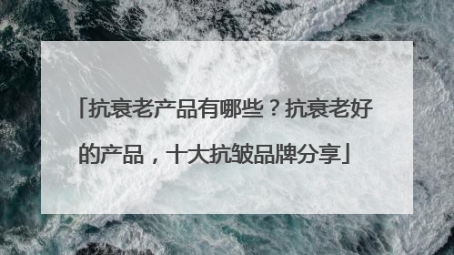 抗衰老产品有哪些？抗衰老好的产品，十大抗皱品牌分享