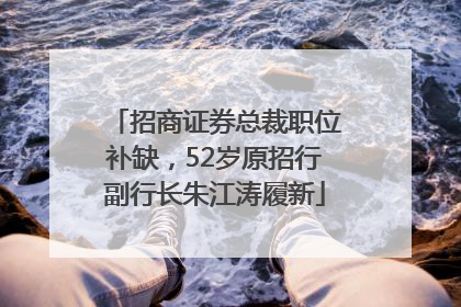 招商证券总裁职位补缺，52岁原招行副行长朱江涛履新