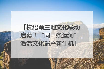 杭绍甬三地文化联动启幕！“同一条运河”激活文化遗产新生机