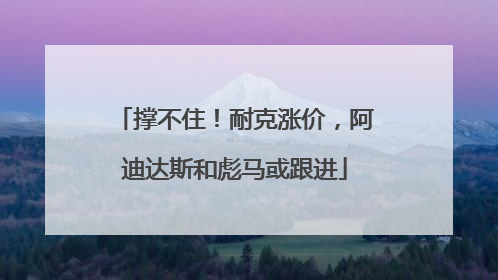 撑不住！耐克涨价，阿迪达斯和彪马或跟进