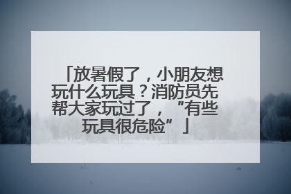 放暑假了，小朋友想玩什么玩具？消防员先帮大家玩过了，“有些玩具很危险”