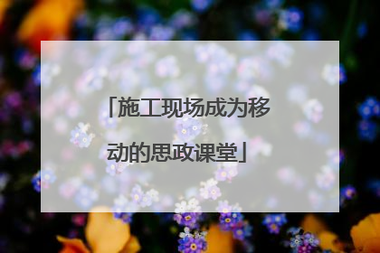 施工现场成为移动的思政课堂
