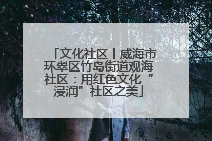 文化社区丨威海市环翠区竹岛街道观海社区：用红色文化“浸润”社区之美