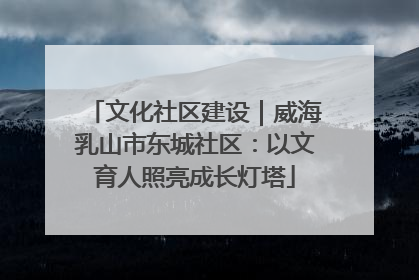 文化社区建设｜威海乳山市东城社区：以文育人照亮成长灯塔