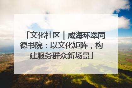 文化社区｜威海环翠同德书院：以文化矩阵，构建服务群众新场景