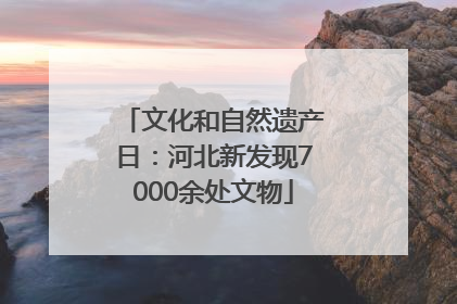 文化和自然遗产日：河北新发现7000余处文物