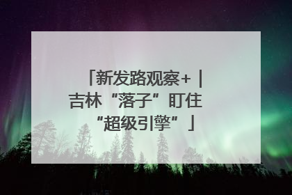 新发路观察+｜吉林“落子”盯住“超级引擎”