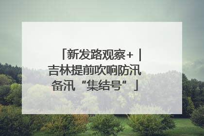 新发路观察+｜吉林提前吹响防汛备汛“集结号”