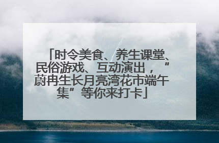 时令美食、养生课堂、民俗游戏、互动演出，“蔚冉生长月亮湾花市端午集”等你来打卡