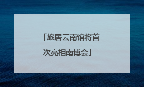 旅居云南馆将首次亮相南博会