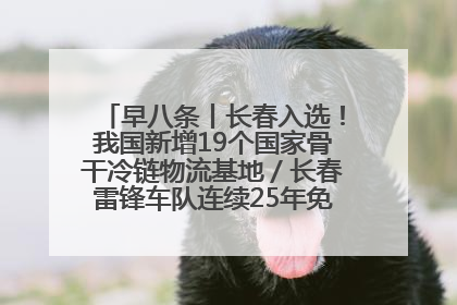 早八条丨长春入选！我国新增19个国家骨干冷链物流基地／长春雷锋车队连续25年免费接送考生