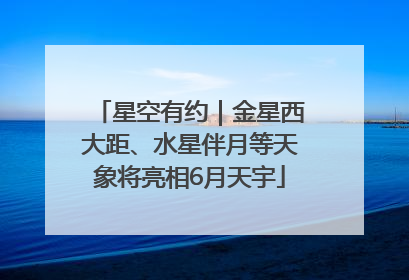 星空有约｜金星西大距、水星伴月等天象将亮相6月天宇