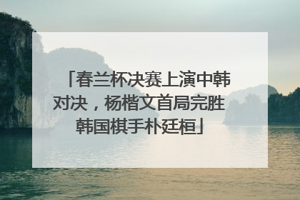春兰杯决赛上演中韩对决，杨楷文首局完胜韩国棋手朴廷桓