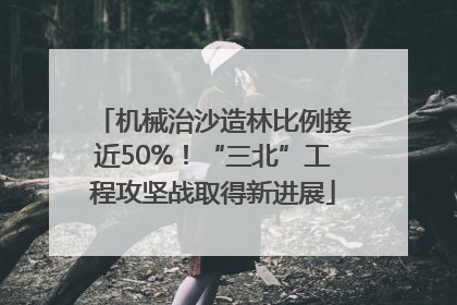 机械治沙造林比例接近50%！“三北”工程攻坚战取得新进展