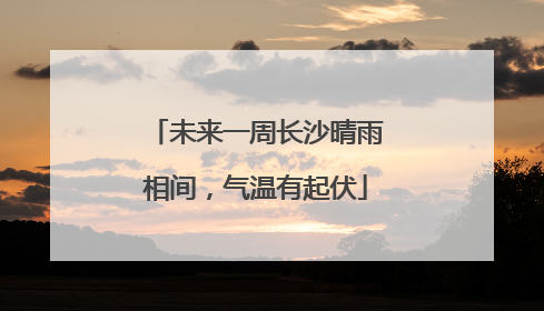 未来一周长沙晴雨相间，气温有起伏