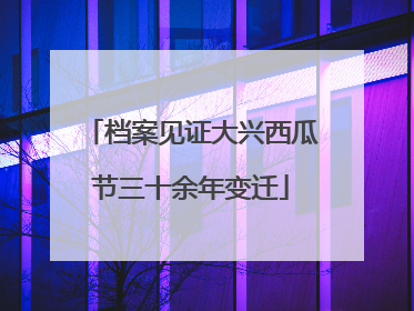 档案见证大兴西瓜节三十余年变迁