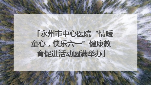 永州市中心医院“情暖童心，快乐六一”健康教育促进活动圆满举办