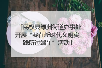 民权县绿洲街道办事处开展“我在新时代文明实践所过端午”活动