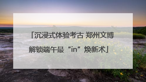 沉浸式体验考古 郑州文博解锁端午最“in”焕新术