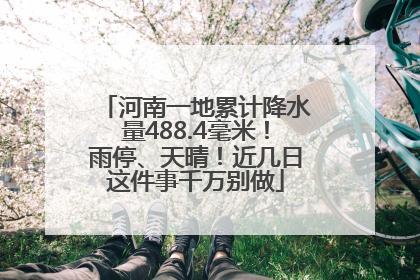 河南一地累计降水量488.4毫米！雨停、天晴！近几日这件事千万别做