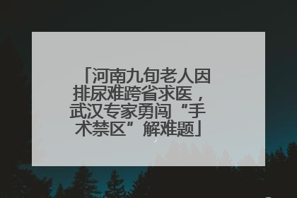 河南九旬老人因排尿难跨省求医，武汉专家勇闯“手术禁区”解难题