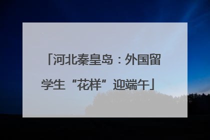 河北秦皇岛：外国留学生“花样”迎端午