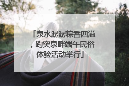 泉水潺潺粽香四溢，趵突泉畔端午民俗体验活动举行