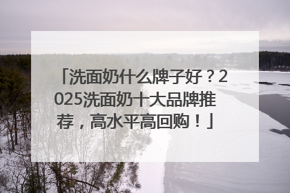 洗面奶什么牌子好？2025洗面奶十大品牌推荐，高水平高回购！
